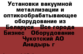 Установки вакуумной металлизации и оптикообрабатывающее оборудование из Беларуси - Все города Бизнес » Оборудование   . Чукотский АО,Анадырь г.